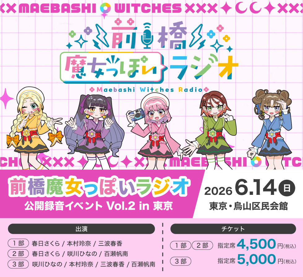 前橋魔女っぽいラジオ 公開録音イベント Vol.2 in 東京 2026年6月14日(日)東京・烏山区民会館 出演 (1部)春日さくら/本村玲奈/三波春香 (2部)春日さくら/咲川ひなの/百瀬帆南 (3部)咲川ひなの/本村玲奈/三波春香/百瀬帆南 チケット (1部)・(2部) 指定席 4,500円(税込) (3部) 指定席 5,000円(税込)