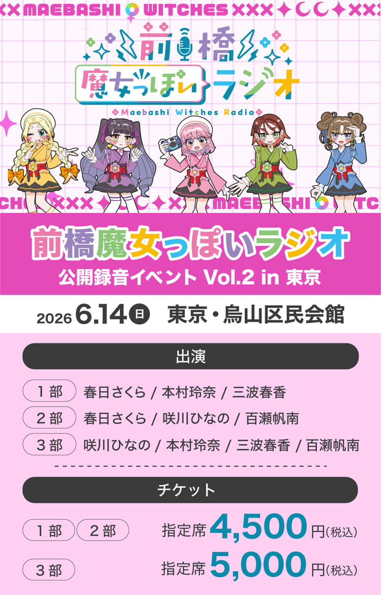 前橋魔女っぽいラジオ 公開録音イベント Vol.2 in 東京 2026年6月14日(日)東京・烏山区民会館 出演 (1部)春日さくら/本村玲奈/三波春香 (2部)春日さくら/咲川ひなの/百瀬帆南 (3部)咲川ひなの/本村玲奈/三波春香/百瀬帆南 チケット (1部)・(2部) 指定席 4,500円(税込) (3部) 指定席 5,000円(税込)