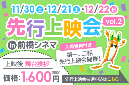 11/30(土)・12/21(土)・12/22(日) 先行上映会 in前橋シネマ 上映後舞台挨拶1,600円 入場特典付き 第一話、二話先行上映会開催！ 先行上映会抽選申込はこちら！